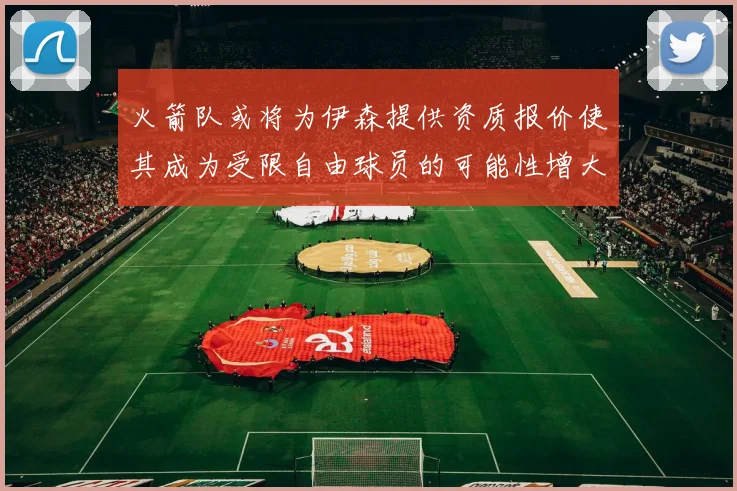 火箭队或将为伊森提供资质报价使其成为受限自由球员的可能性增大