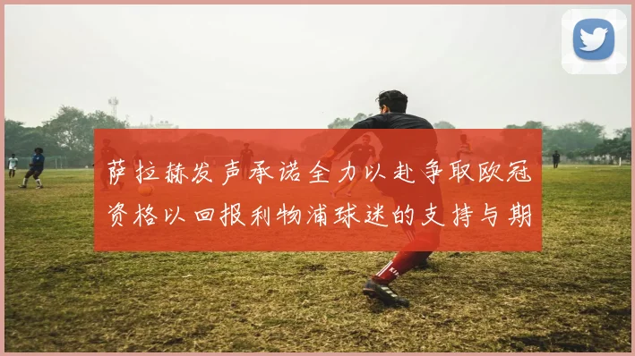 萨拉赫发声承诺全力以赴争取欧冠资格以回报利物浦球迷的支持与期待