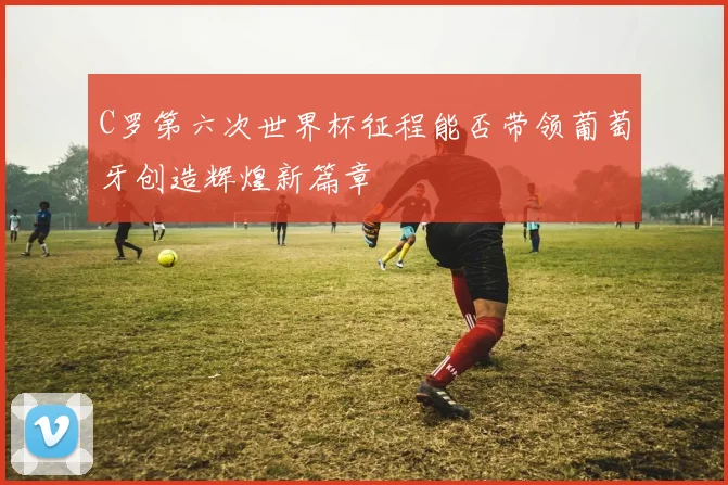 C罗第六次世界杯征程能否带领葡萄牙创造辉煌新篇章