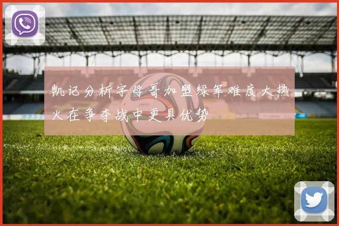 凯记分析字母哥加盟绿军难度大热火在争夺战中更具优势