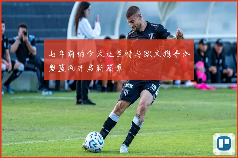 七年前的今天杜兰特与欧文携手加盟篮网开启新篇章