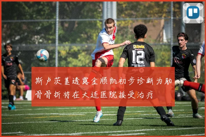 斯卢茨基透露金顺凯初步诊断为肋骨骨折将在大连医院接受治疗