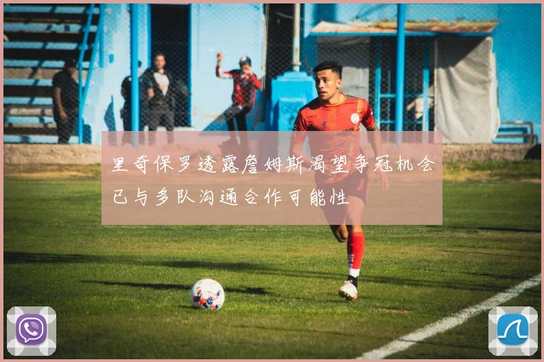 里奇保罗透露詹姆斯渴望争冠机会已与多队沟通合作可能性