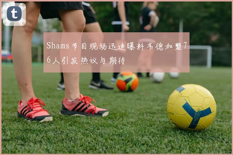 Shams节目现场迅速曝料韦德加盟76人引发热议与期待