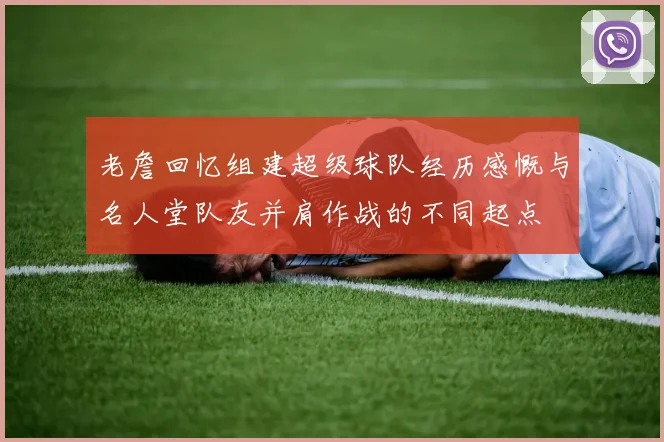 老詹回忆组建超级球队经历感慨与名人堂队友并肩作战的不同起点