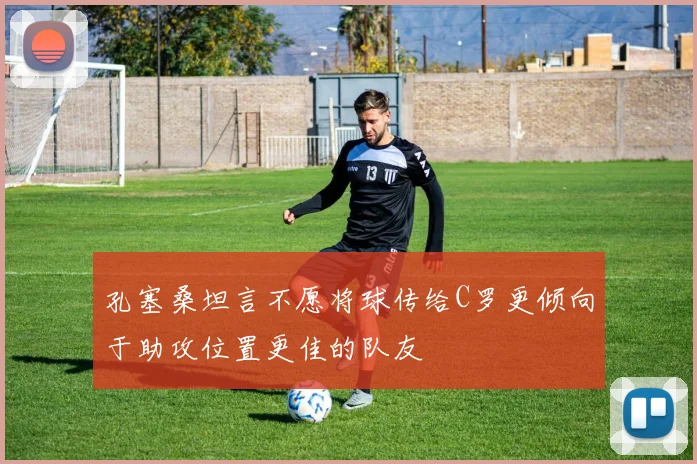 孔塞桑坦言不愿将球传给C罗更倾向于助攻位置更佳的队友