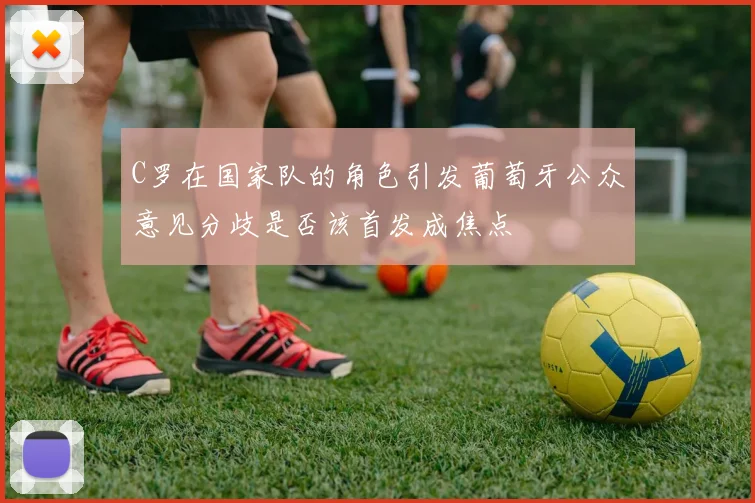 C罗在国家队的角色引发葡萄牙公众意见分歧是否该首发成焦点