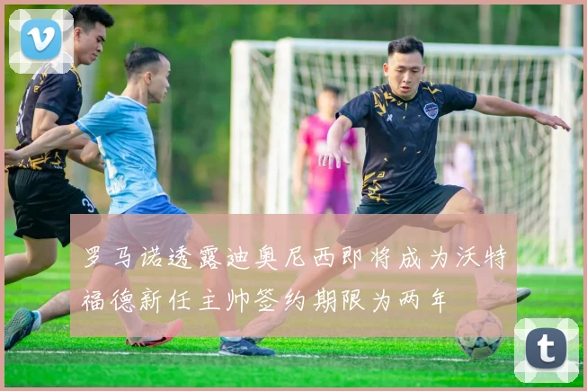 罗马诺透露迪奥尼西即将成为沃特福德新任主帅签约期限为两年