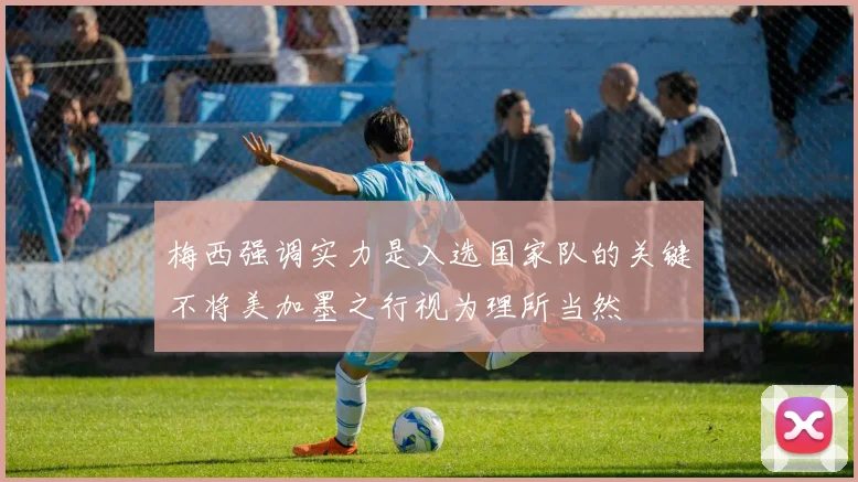 梅西强调实力是入选国家队的关键不将美加墨之行视为理所当然
