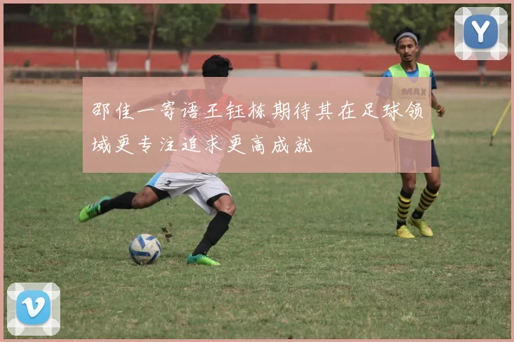 邵佳一寄语王钰栋期待其在足球领域更专注追求更高成就